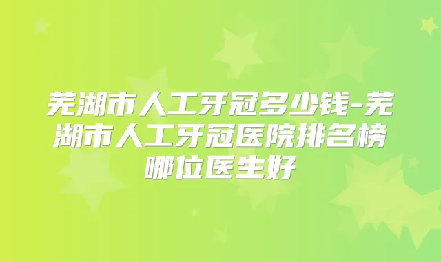 芜湖市人工牙冠多少钱-芜湖市人工牙冠医院排名榜哪位医生好
