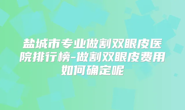 盐城市专业做割双眼皮医院排行榜-做割双眼皮费用如何确定呢