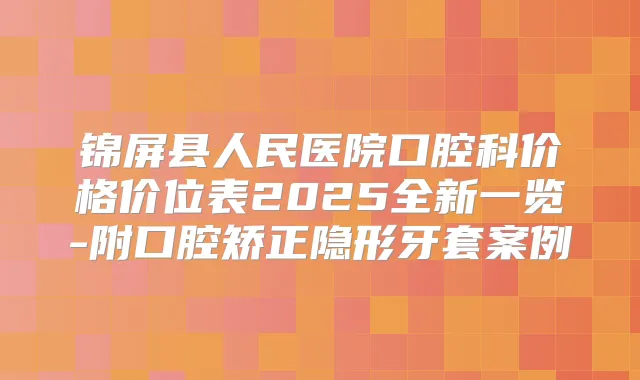 锦屏县人民医院口腔科价格价位表2025全新一览-附口腔矫正隐形牙套案例