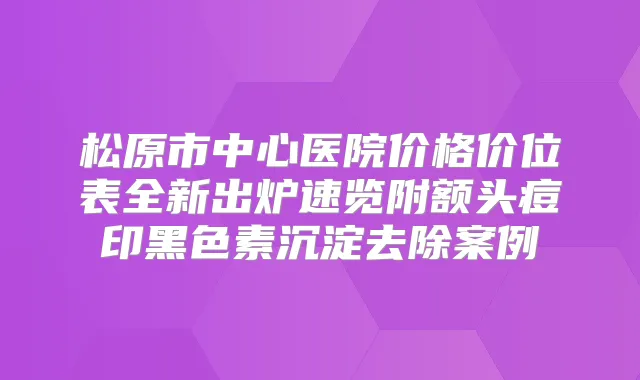松原市中心医院价格价位表全新出炉速览附额头痘印黑色素沉淀去除案例