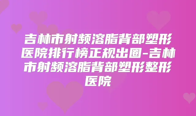 吉林市射频溶脂背部塑形医院排行榜正规出圈-吉林市射频溶脂背部塑形整形医院