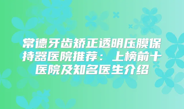 常德牙齿矫正透明压膜保持器医院推荐：上榜前十医院及知名医生介绍