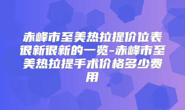 赤峰市至美热拉提价位表很新很新的一览-赤峰市至美热拉提手术价格多少费用