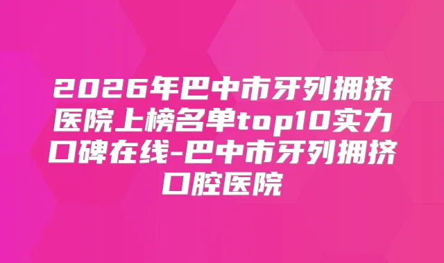 2026年巴中市牙列拥挤医院上榜名单top10实力口碑在线-巴中市牙列拥挤口腔医院