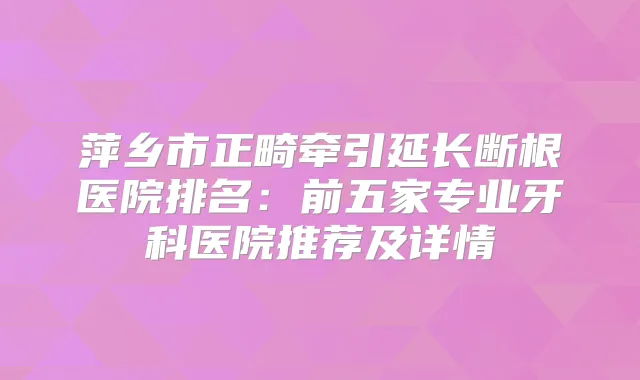 萍乡市正畸牵引延长断根医院排名：前五家专业牙科医院推荐及详情