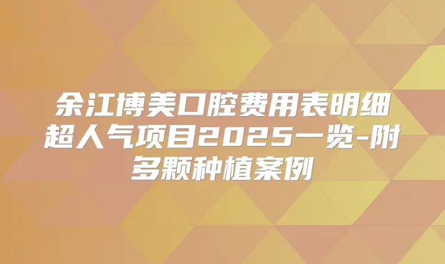 余江博美口腔费用表明细超人气项目2025一览-附多颗种植案例