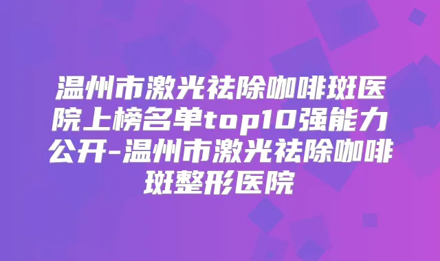 温州市激光祛除咖啡斑医院上榜名单top10强能力公开-温州市激光祛除咖啡斑整形医院