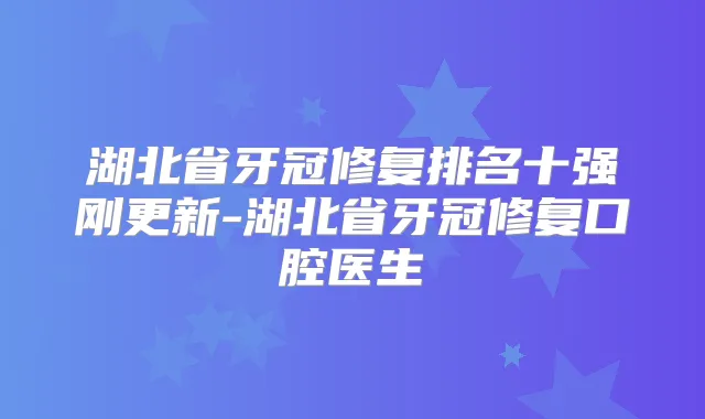 湖北省牙冠修复排名十强刚更新-湖北省牙冠修复口腔医生