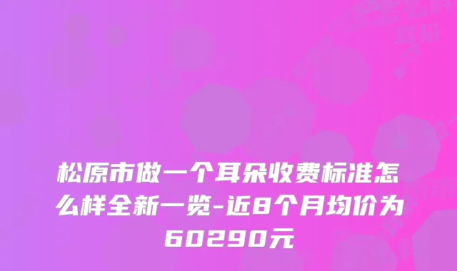 松原市做一个耳朵收费标准怎么样全新一览-近8个月均价为60290元