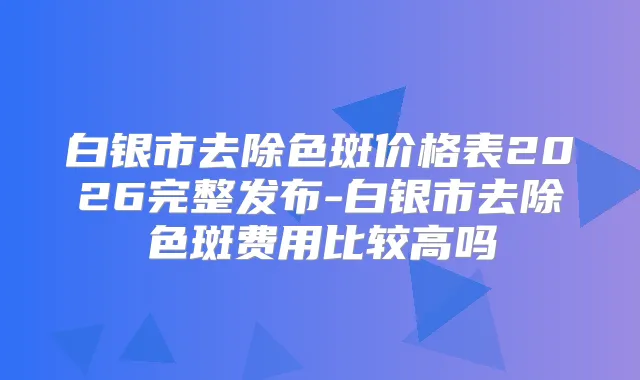 白银市去除色斑价格表2026完整发布-白银市去除色斑费用比较高吗