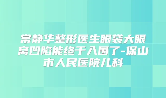 常静华整形医生眼袋大眼窝凹陷能终于入围了-保山市人民医院儿科