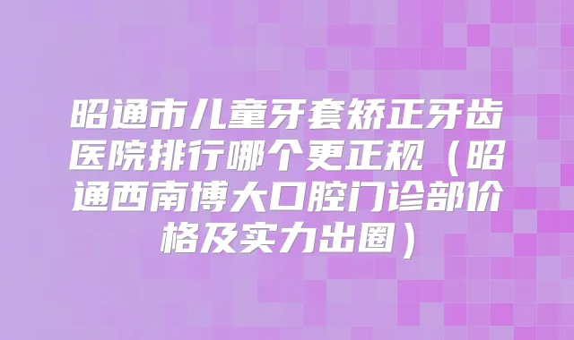 昭通市儿童牙套矫正牙齿医院排行哪个更正规（昭通西南博大口腔门诊部价格及实力出圈）