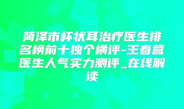 菏泽市杯状耳医生排名榜前十独个横评-王春营医生人气实力测评_在线解读