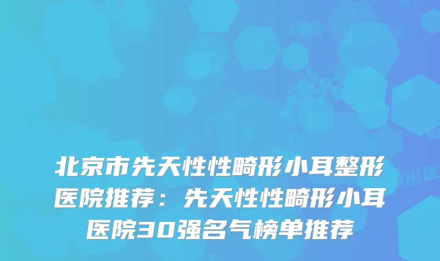 北京市先天性性畸形小耳整形医院推荐：先天性性畸形小耳医院30强名气榜单推荐