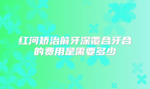 红河矫治前牙深覆合牙合的费用是需要多少