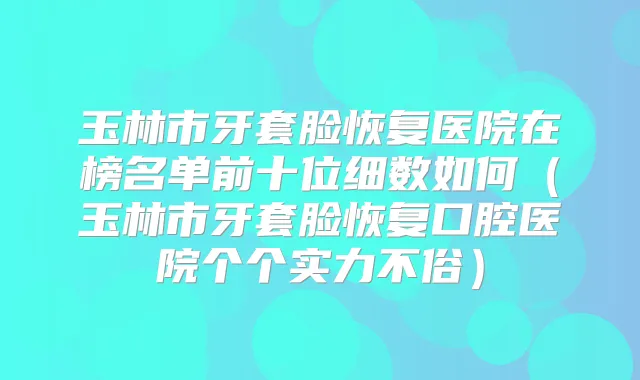 玉林市牙套脸恢复医院在榜名单前十位细数如何(玉林市牙套脸恢复口腔医院个个实力不俗)