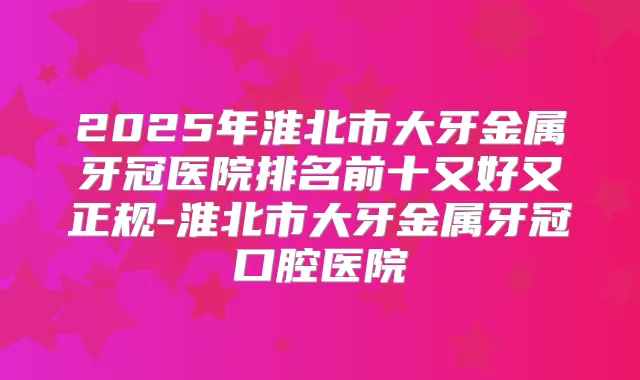2025年淮北市大牙金属牙冠医院排名前十又好又正规-淮北市大牙金属牙冠口腔医院