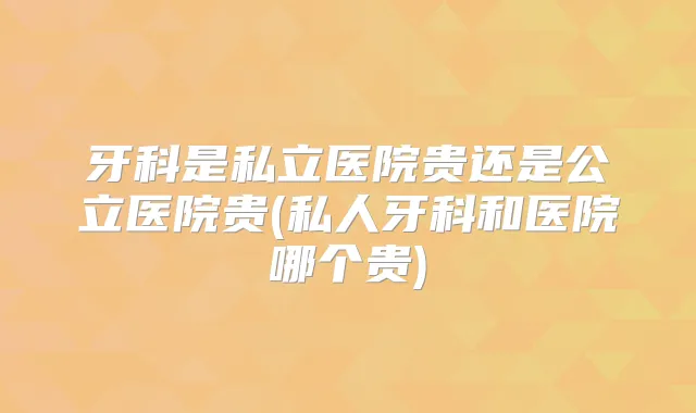 牙科是私立医院贵还是公立医院贵(私人牙科和医院哪个贵)