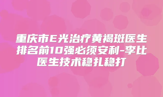 重庆市E光黄褐斑医生排名前10强必须安利-李比医生技术稳扎稳打