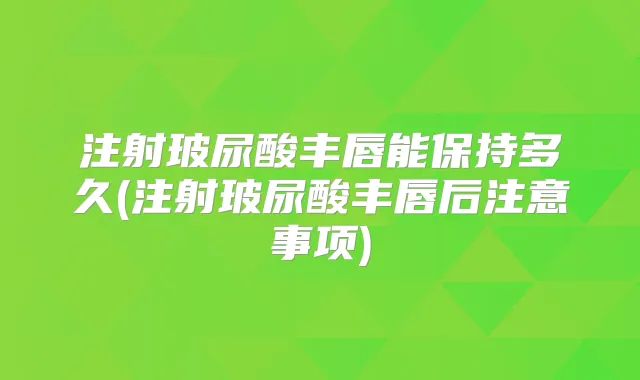 注射玻尿酸丰唇能保持多久(注射玻尿酸丰唇后注意事项)