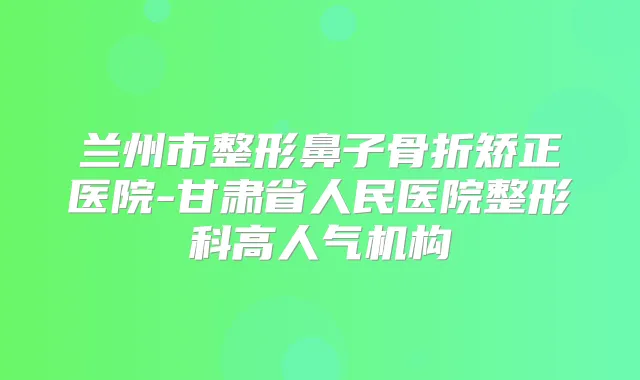 兰州市整形鼻子骨折矫正医院-甘肃省人民医院整形科高人气机构