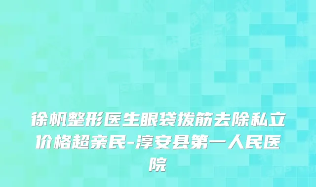 徐帆整形医生眼袋拨筋去除私立价格超亲民-淳安县第一人民医院
