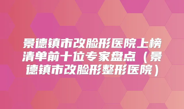 景德镇市改脸形医院上榜清单前十位专家盘点（景德镇市改脸形整形医院）