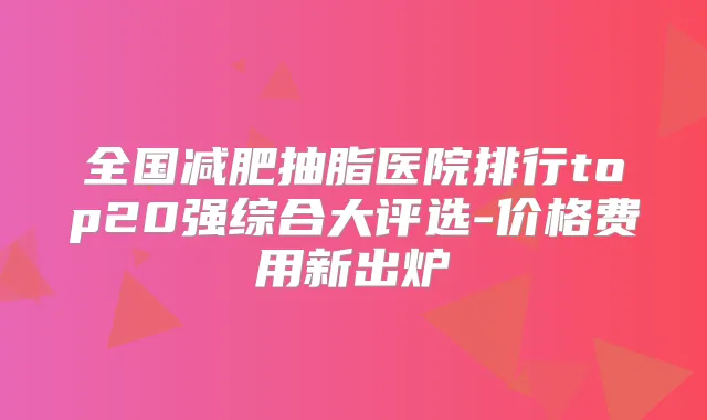 全国减肥抽脂医院排行top20强综合大评选-价格费用新出炉
