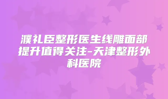濮礼臣整形医生线雕面部提升值得关注-天津整形外科医院