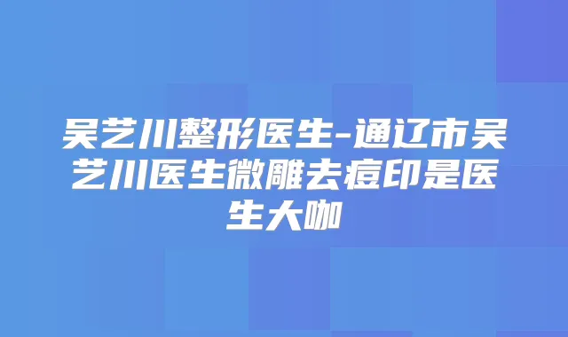 吴艺川整形医生-通辽市吴艺川医生微雕去痘印是医生大咖