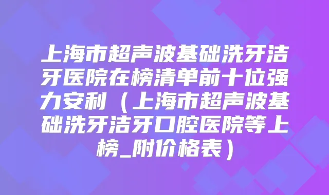 上海市超声波基础洗牙洁牙医院在榜清单前十位强力安利(上海市超声波基础洗牙洁牙口腔医院等上榜_附价格表)