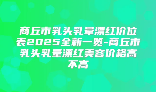 商丘市乳头乳晕漂红价位表2025全新一览-商丘市乳头乳晕漂红美容价格高不高