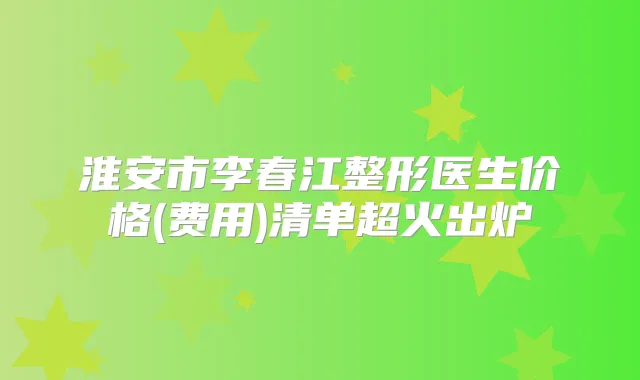 淮安市李春江整形医生价格(费用)清单超火出炉