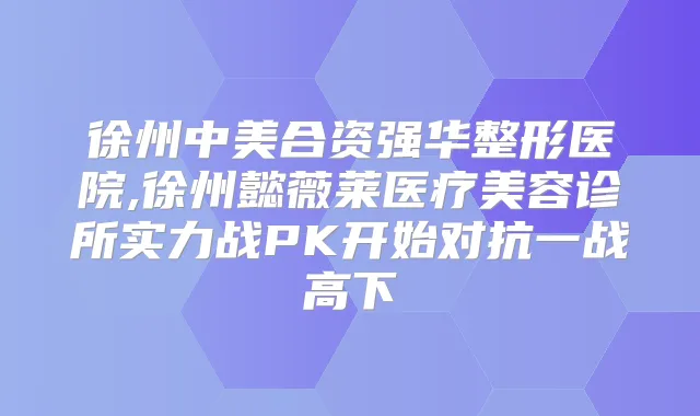 徐州中美合资强华整形医院,徐州懿薇莱医疗美容诊所实力战PK开始对抗一战高下