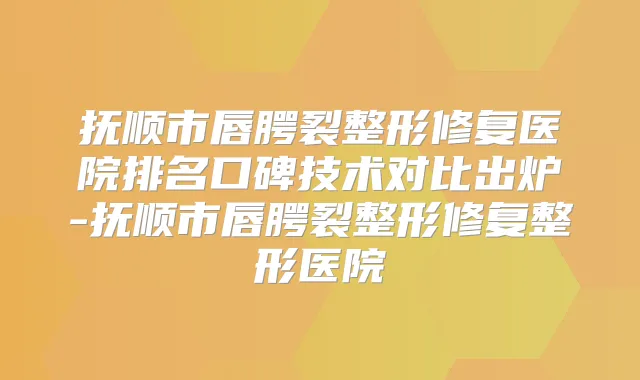 抚顺市唇腭裂整形修复医院排名口碑技术对比出炉-抚顺市唇腭裂整形修复整形医院