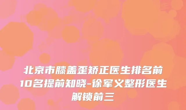 北京市膝盖歪矫正医生排名前10名提前知晓-徐军义整形医生解锁前三