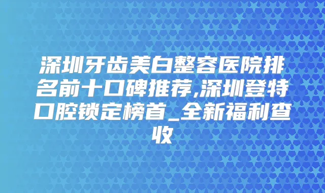 深圳牙齿美白整容医院排名前十口碑推荐,深圳登特口腔锁定榜首_全新福利查收