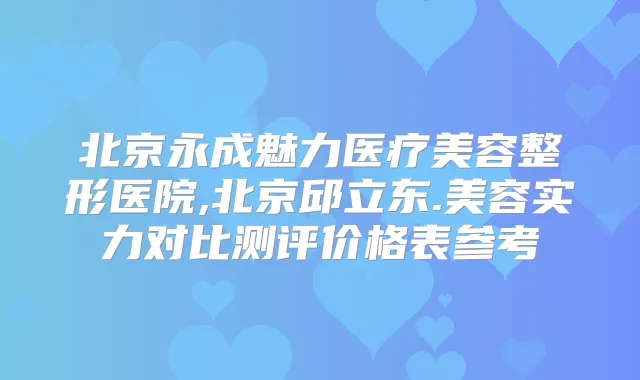 北京永成魅力医疗美容整形医院,北京邱立东.美容实力对比测评价格表参考