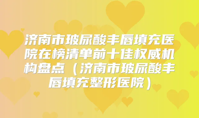 济南市玻尿酸丰唇填充医院在榜清单前十佳机构盘点（济南市玻尿酸丰唇填充整形医院）