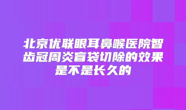 北京优联眼耳鼻喉医院智齿冠周炎盲袋切除的效果是不是长久的