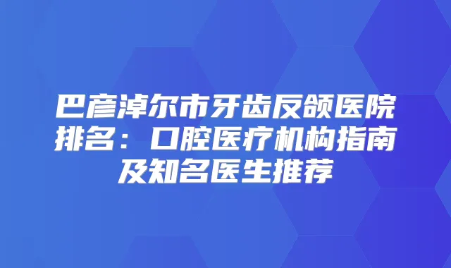 巴彦淖尔市牙齿反颌医院排名:口腔医疗机构指南及知名医生推荐