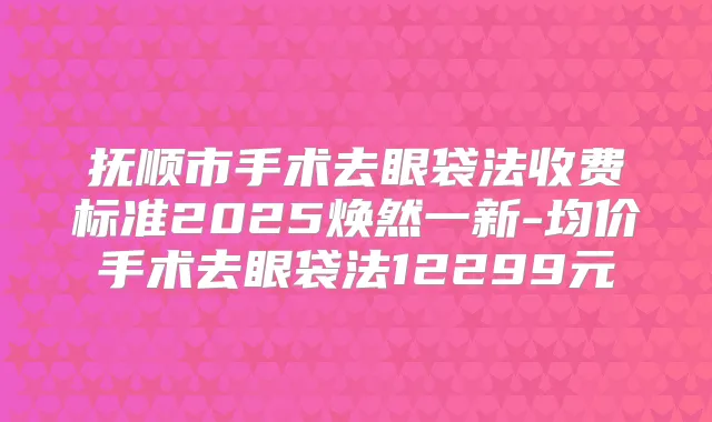 抚顺市手术去眼袋法收费标准2025焕然一新-均价手术去眼袋法12299元