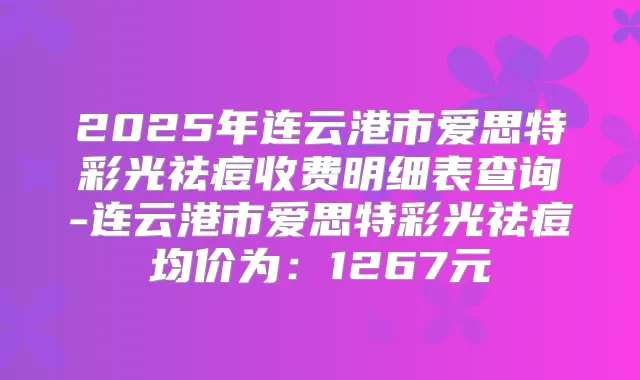 2025年连云港市爱思特彩光祛痘收费明细表查询-连云港市爱思特彩光祛痘均价为：1267元