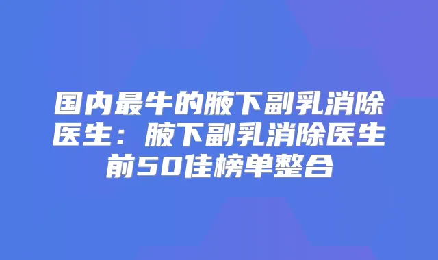 国内牛的腋下副乳消除医生：腋下副乳消除医生前50佳榜单整合