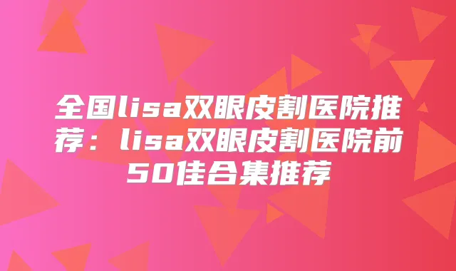 全国lisa双眼皮割医院推荐：lisa双眼皮割医院前50佳合集推荐