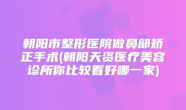 朝阳市整形医院做鼻部矫正手术(朝阳天资医疗美容诊所你比较看好哪一家)