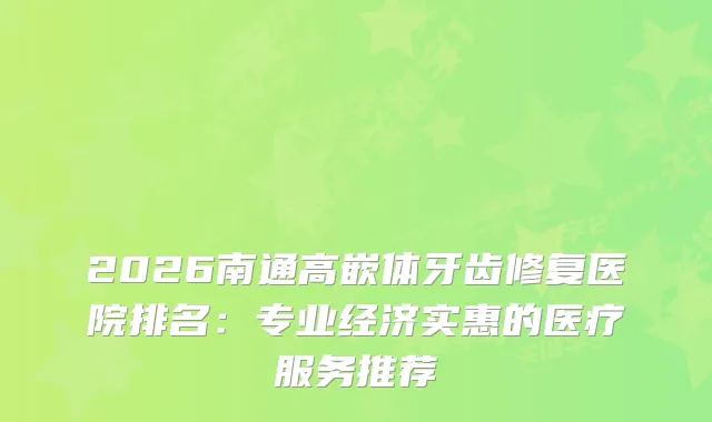 2026南通高嵌体牙齿修复医院排名：专业经济实惠的医疗服务推荐