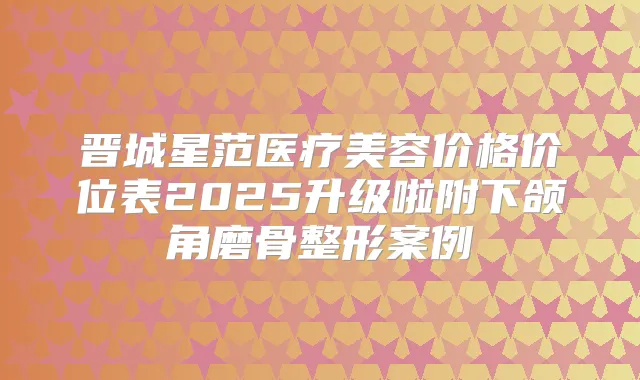 晋城星范医疗美容价格价位表2025升级啦附下颌角磨骨整形案例