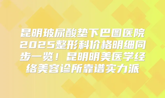 昆明玻尿酸垫下巴图医院2025整形科价格明细同步一览！昆明明美医学经络美容诊所靠谱实力派