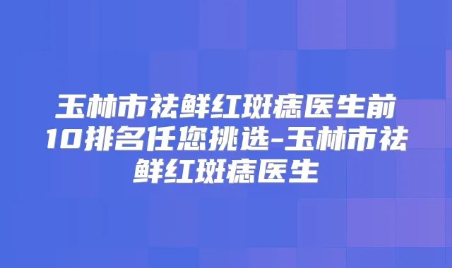 玉林市祛鲜红斑痣医生前10排名任您挑选-玉林市祛鲜红斑痣医生